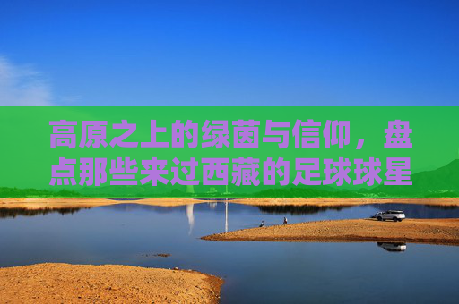 高原之上的绿茵与信仰,盘点那些来过西藏的足球球星