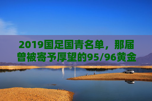 2019国足国青名单，那届曾被寄予厚望的95/96黄金一代，如今身在何处？