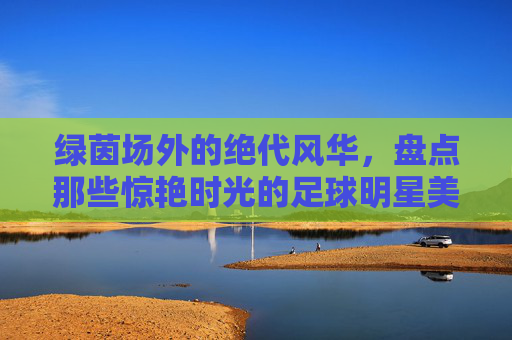 绿茵场外的绝代风华,盘点那些惊艳时光的足球明星美艳娇妻