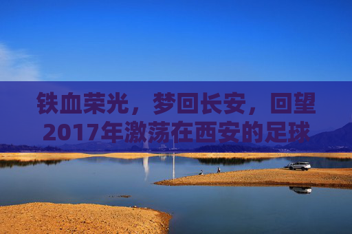 铁血荣光,梦回长安,回望2017年激荡在西安的足球队