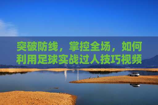 突破防线，掌控全场，如何利用足球实战过人技巧视频提升球技
