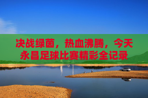 决战绿茵，热血沸腾，今天永昌足球比赛精彩全记录