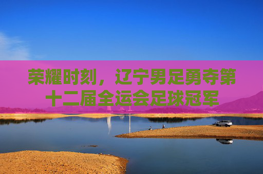 荣耀时刻，辽宁男足勇夺第十二届全运会足球冠军