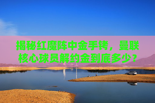揭秘红魔阵中金手铐，曼联核心球员解约金到底多少？