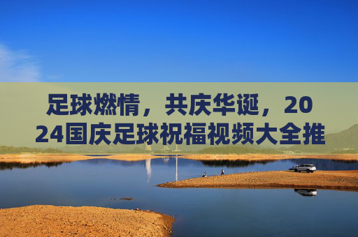 足球燃情，共庆华诞，2024国庆足球祝福视频大全推荐
