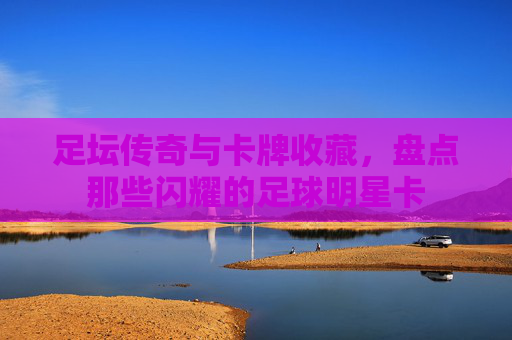 足坛传奇与卡牌收藏，盘点那些闪耀的足球明星卡