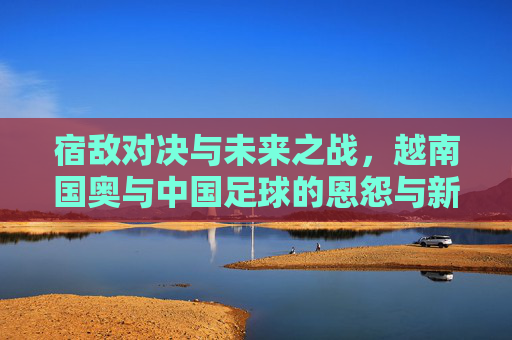宿敌对决与未来之战，越南国奥与中国足球的恩怨与新生