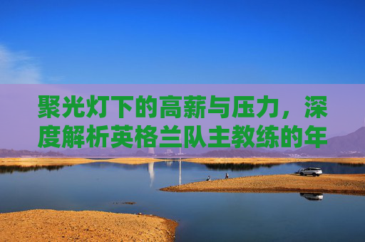 聚光灯下的高薪与压力，深度解析英格兰队主教练的年薪