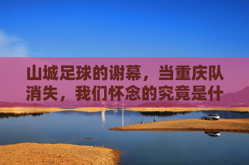 山城足球的谢幕，当重庆队消失，我们怀念的究竟是什么？