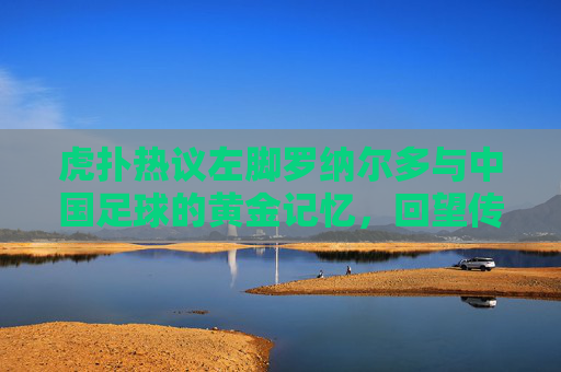 虎扑热议左脚罗纳尔多与中国足球的黄金记忆,回望传奇希尔顿