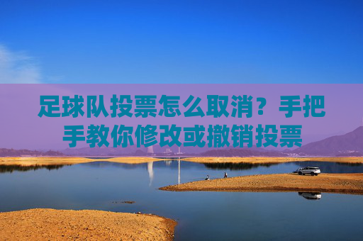 足球队投票怎么取消?手把手教你修改或撤销投票
