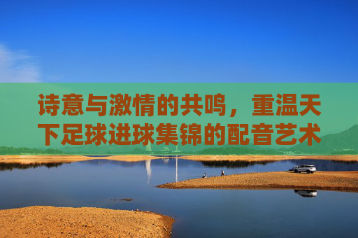 诗意与激情的共鸣,重温天下足球进球集锦的配音艺术