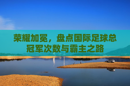 荣耀加冕,盘点国际足球总冠军次数与霸主之路