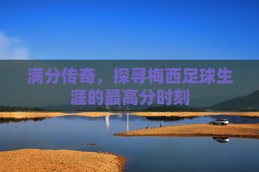 满分传奇，探寻梅西足球生涯的最高分时刻