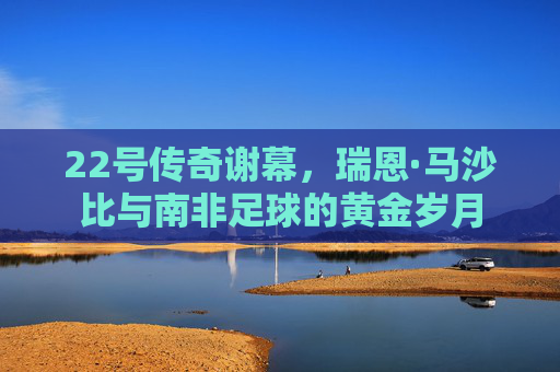 22号传奇谢幕,瑞恩·马沙比与南非足球的黄金岁月