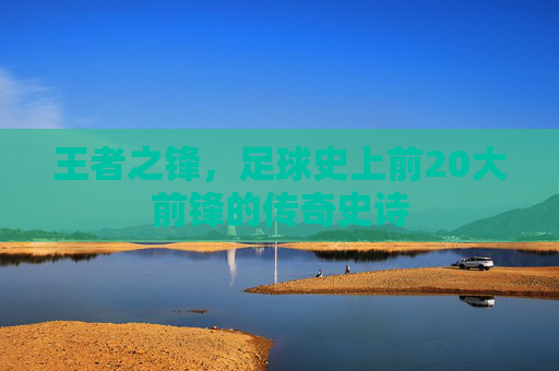 王者之锋，足球史上前20大前锋的传奇史诗