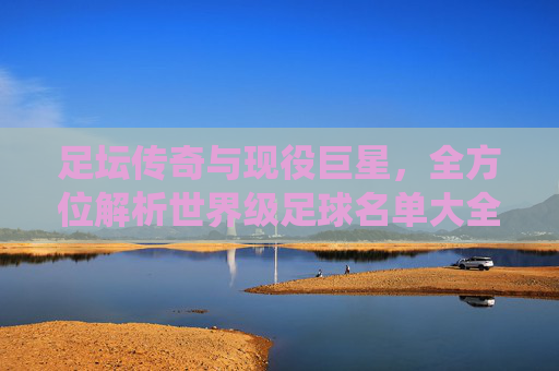 足坛传奇与现役巨星,全方位解析世界级足球名单大全