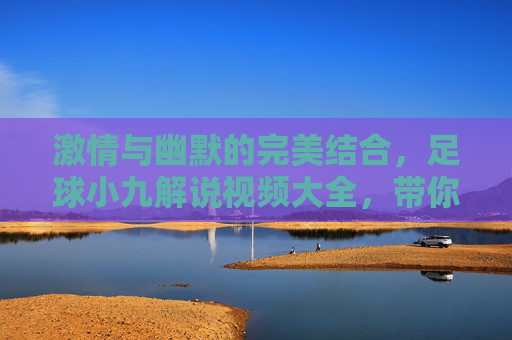 激情与幽默的完美结合,足球小九解说视频大全,带你领略不一样的足球盛宴