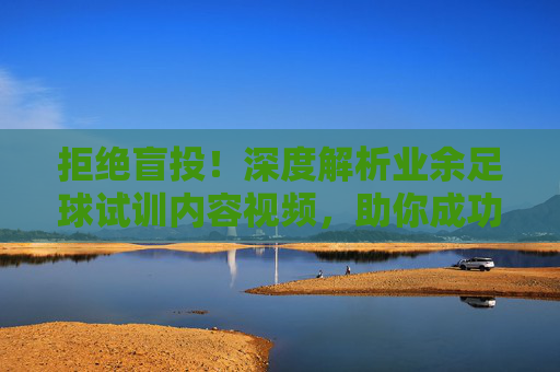 拒绝盲投!深度解析业余足球试训内容视频,助你成功上岸