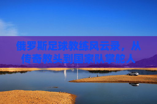 俄罗斯足球教练风云录,从传奇教头到国家队掌舵人