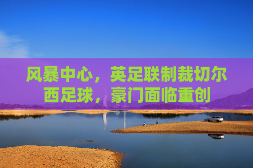 风暴中心,英足联制裁切尔西足球,豪门面临重创