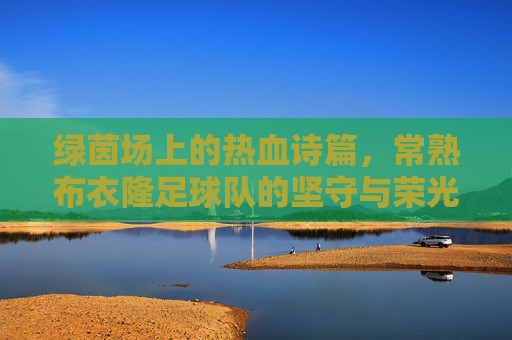 绿茵场上的热血诗篇,常熟布衣隆足球队的坚守与荣光