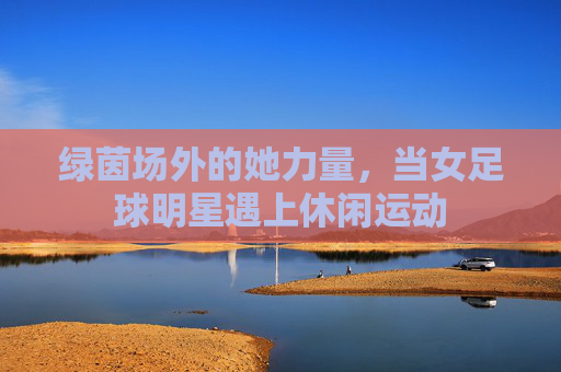 绿茵场外的她力量,当女足球明星遇上休闲运动