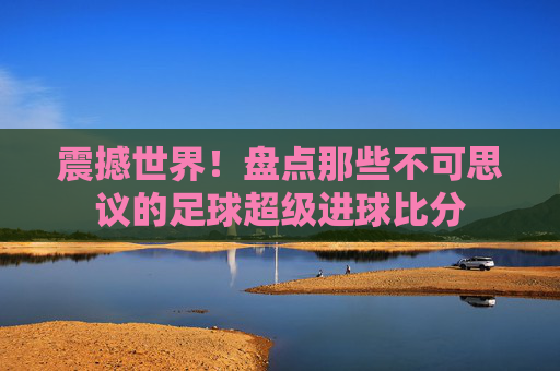 震撼世界!盘点那些不可思议的足球超级进球比分
