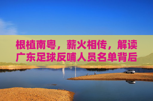 根植南粤,薪火相传,解读广东足球反哺人员名单背后的深情与担当