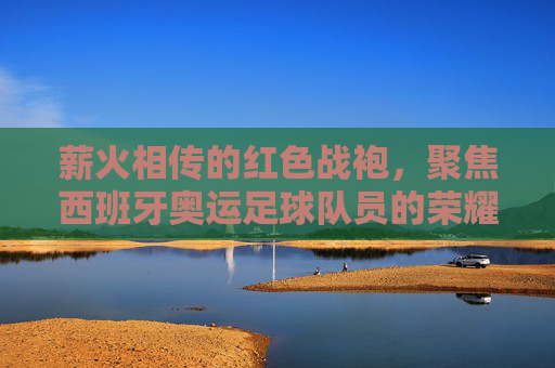 薪火相传的红色战袍,聚焦西班牙奥运足球队员的荣耀与挑战
