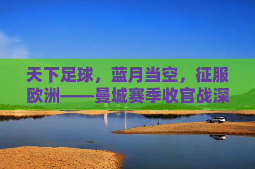 天下足球,蓝月当空,征服欧洲——曼城赛季收官战深度回顾
