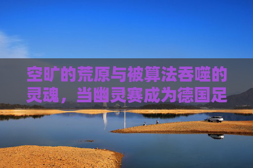 空旷的荒原与被算法吞噬的灵魂，当幽灵赛成为德国足球直播的新常态