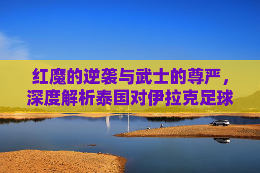 红魔的逆袭与武士的尊严,深度解析泰国对伊拉克足球队的对决
