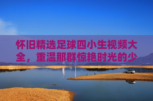 怀旧精选足球四小生视频大全,重温那群惊艳时光的少年才俊