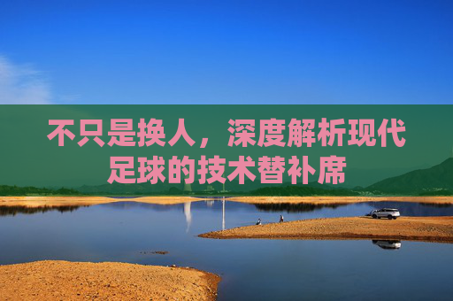 不只是换人，深度解析现代足球的技术替补席
