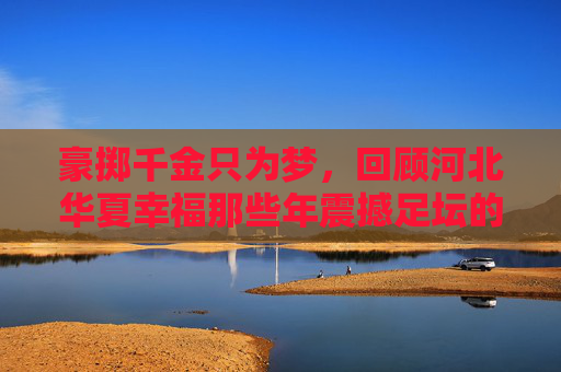 豪掷千金只为梦，回顾河北华夏幸福那些年震撼足坛的引援名单