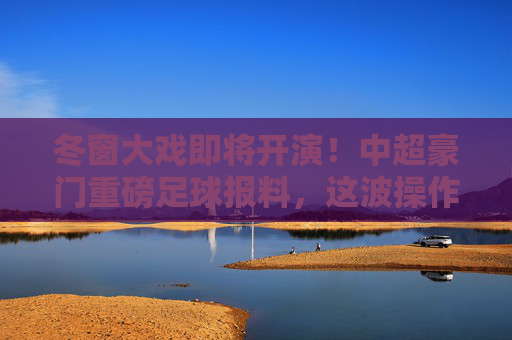 冬窗大戏即将开演！中超豪门重磅足球报料，这波操作恐定局争冠格局