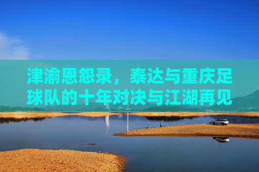 津渝恩怨录,泰达与重庆足球队的十年对决与江湖再见