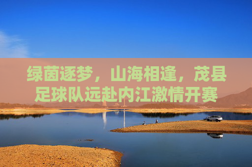 绿茵逐梦,山海相逢,茂县足球队远赴内江激情开赛