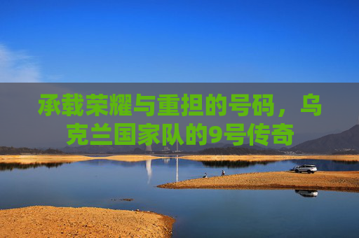 承载荣耀与重担的号码,乌克兰国家队的9号传奇