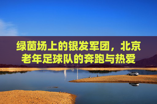 绿茵场上的银发军团,北京老年足球队的奔跑与热爱