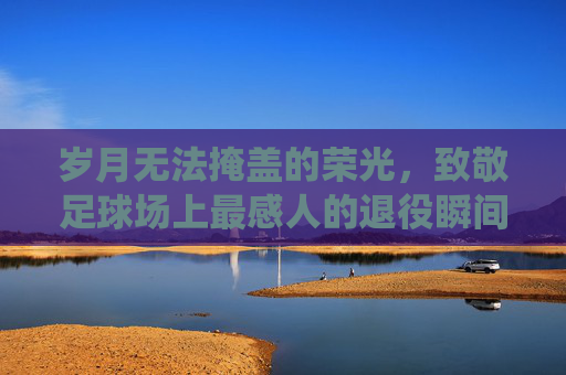 岁月无法掩盖的荣光，致敬足球场上最感人的退役瞬间