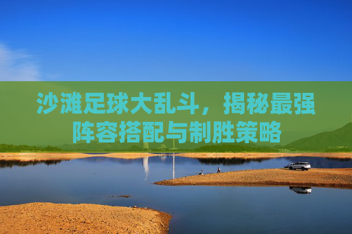 沙滩足球大乱斗,揭秘最强阵容搭配与制胜策略