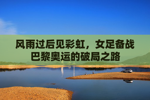 风雨过后见彩虹,女足备战巴黎奥运的破局之路