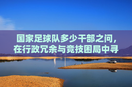 国家足球队多少干部之问,在行政冗余与竞技困局中寻找答案