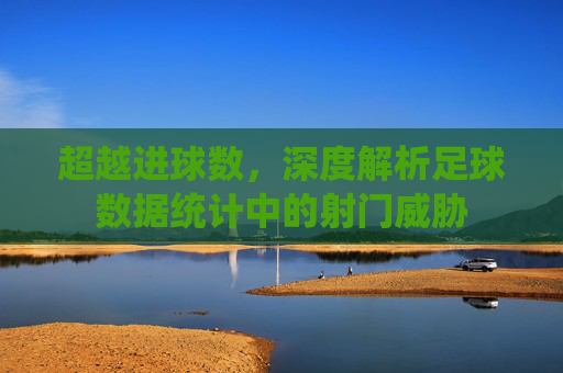 超越进球数,深度解析足球数据统计中的射门威胁
