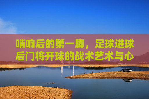 哨响后的第一脚,足球进球后门将开球的战术艺术与心理博弈