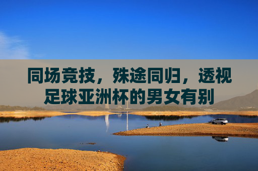同场竞技，殊途同归，透视足球亚洲杯的男女有别