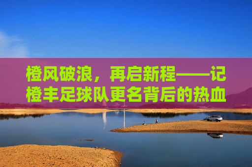 橙风破浪,再启新程——记橙丰足球队更名背后的热血与传承