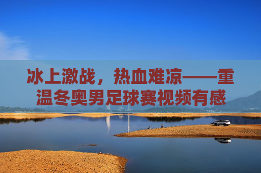 冰上激战，热血难凉——重温冬奥男足球赛视频有感